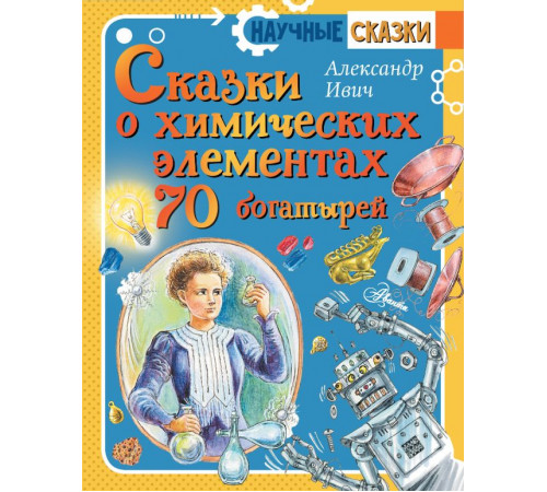Научные сказки. Сказки о химических элементах. 70 богатырей