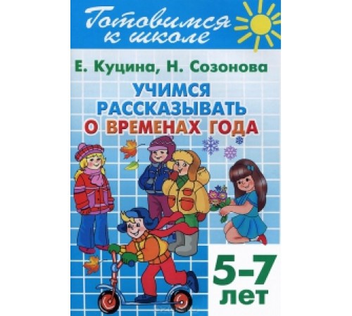Готовимся к школе. Учимся рассказывать о временах года (для детей 5-7 лет) . Литур. Созонова Н.Н., Куцина Е.В. Готовимся к школе. Учимся рассказывать о временах года (для детей 5-7 лет) . Литур. Созонова Н.Н., Куцина Е.В.